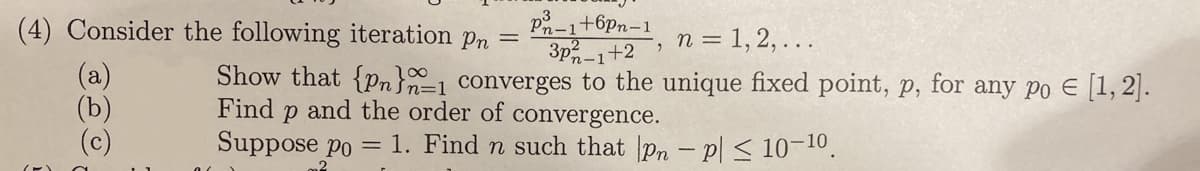 (4) Consider the following iteration pn =
+6pn-1
3p 1+2,
n = 1, 2, ...
E
Show that {Pn}1 converges to the unique fixed point, p, for any po € [1, 2].
Find p and the order of convergence.
Suppose po = 1. Find n such that pn - p ≤ 10-10.
Ote