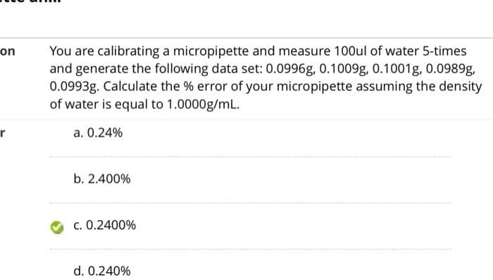 on
You are calibrating a micropipette and measure 100ul of water 5-times
and generate the following data set: 0.0996g, 0.1009g, 0.1001g, 0.0989g,
0.0993g. Calculate the % error of your micropipette assuming the density
of water is equal to 1.0000g/mL.
a. 0.24%
b. 2.400%
c. 0.2400%
d. 0.240%