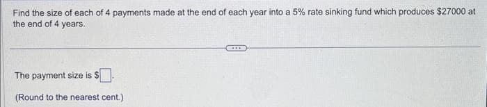 Find the size of each of 4 payments made at the end of each year into a 5% rate sinking fund which produces $27000 at
the end of 4 years.
The payment size is $
(Round to the nearest cent.)