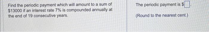 Find the periodic payment which will amount to a sum of
$13000 if an interest rate 7% is compounded annually at
the end of 19 consecutive years.
The periodic payment is $
(Round to the nearest cent.)