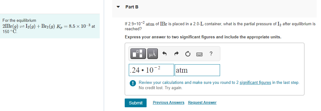 For the equilibrium
21Br(g) = I₂(g) + Br₂ (9) Kp = 8.5 x 10-³ at
150 °C.
Part B
If 2.9x10-2 atm of IBr is placed in a 2.0-L container, what is the partial pressure of I2 after equilibrium is
reached?
Express your answer to two significant figures and include the appropriate units.
μÀ
.24. 10-²
Review your calculations and make sure you round to 2 significant figures in the last step.
No credit lost. Try again.
Submit
?
atm
Previous Answers Request Answer