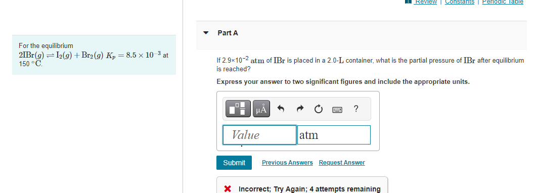 For the equilibrium
21Br(g) = I2(g) + Br₂(g) Kp = 8.5 x 10-³ at
150 °C.
Part A
If 2.9x10-2 atm of IBr is placed in a 2.0-L container, what is the partial pressure of IBr after equilibrium
is reached?
Express your answer to two significant figures and include the appropriate units.
■ロー
HÅ
Value
Submit
atm
?
Previous Answers Request Answer
Review Constants Periodic Table
X Incorrect; Try Again; 4 attempts remaining