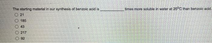 The starting material in our synthesis of benzoic acid is
2 0 0 0 0 0
21
185
43
217
92
times more soluble in water at 25°C than benzoic acid.