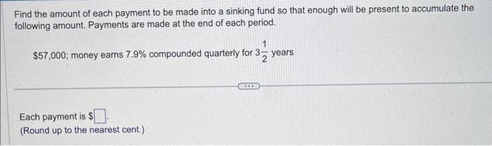 Find the amount of each payment to be made into a sinking fund so that enough will be present to accumulate the
following amount. Payments are made at the end of each period.
$57,000; money earns 7.9% compounded quarterly for 3 years
Each payment is $.
(Round up to the nearest cent.)