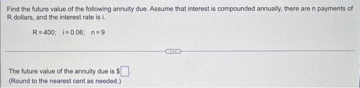 Find the future value of the following annuity due. Assume that interest is compounded annually, there are n payments of
R dollars, and the interest rate is i.
R=400; i=0.06; n=9
The future value of the annuity due is $.
(Round to the nearest cent as needed.)
....