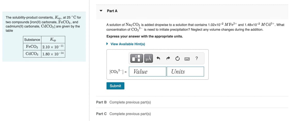 The solubility-product constants, Ksp, at 25 °C for
two compounds [iron(II) carbonate, FeCO3, and
cadmium(II) carbonate, CdCO3] are given by the
table
Substance
Ksp
FeCO3 2.10 x 10-11
CdCO3 1.80 × 10-14
Part A
A solution of Na2CO3 is added dropwise to a solution that contains 1.02x10-2 MFe²+ and 1.48x10-2 M Cd²+. What
concentration of CO3²- is need to initiate precipitation? Neglect any volume changes during the addition.
Express your answer with the appropriate units.
► View Available Hint(s)
[CO3²- ] =
Submit
μA
Value
Part B Complete previous part(s)
Part C Complete previous part(s)
Units
?