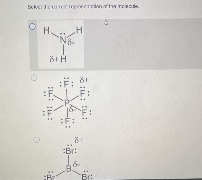 Select the correct representation of the molecule.
I
8+ H
:m: :ד:
:Br
NS-
H
:F: 8+
F:
:Br:
B.
:: ::
8+
8-
Br: