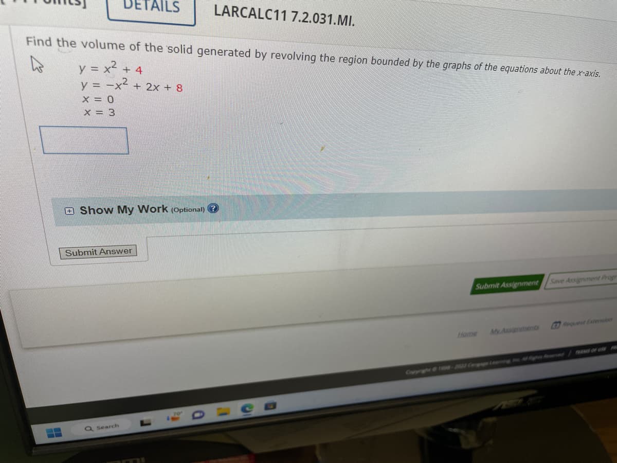 DETAILS
Find the volume of the solid generated by revolving the region bounded by the graphs of the equations about the x-axis.
y = x² + 4
y = -x² + 2x + 8
x = 0
X = 3
Show My Work (Optional) ?
Submit Answer
Q Search
LARCALC11 7.2.031.MI.
r
Submit Assignment
Home
My Assignments
Save Assignment Progr