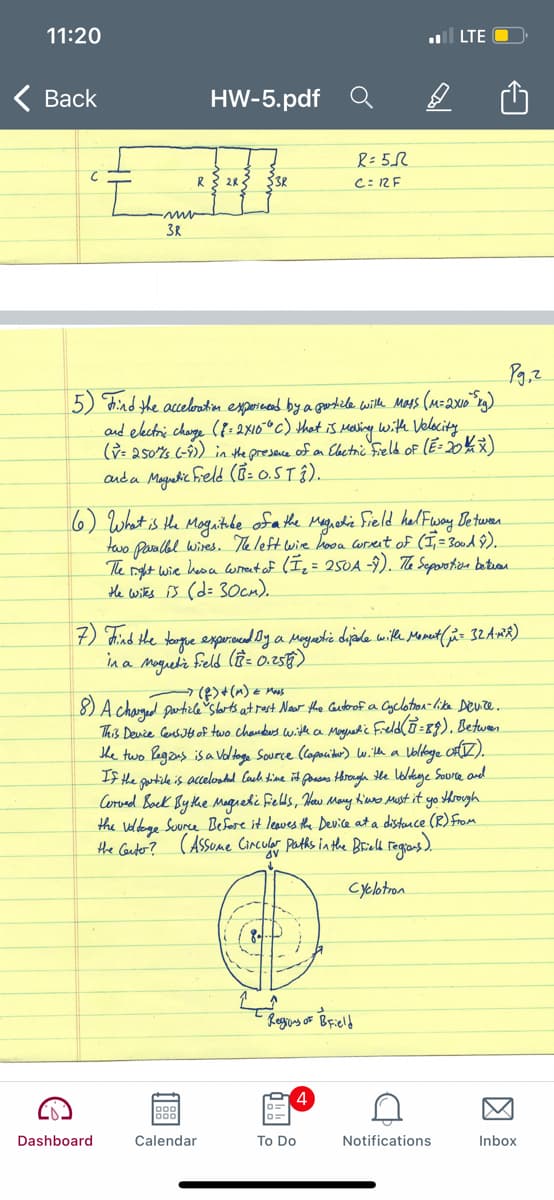 11:20
ll LTE
Вack
HW-5.pdf
R= 5R
C: RE
1.
3R
5) hind the acceloutin expornend by a gostile wiltle Mars (M=2x10"r3)
and eectri charge ({:2X10°c) that is Maling.
(ỳ= 250%s (-9) in the presence of an Elaetric Field of (E: 20k)
auda Magetic Freld (í- o.5TÎ).
with Velocity
6) What is the Mogaithhe ofa the Mgiedi Sield hel Fway Detwen
two Paralbl wires. The left wire hooa Corsent of (I,=300dŷ)
The nght wie heoa ormrent af (I = 250A -9). The Seporoten betuan
He witks B (d= 3Ocn).
) chind the tongue experoed Oy a Moyatie dijale with Manet (i- 32 AmR)
in a mgueli feld lên= 0.256)
-(B>+(m) e mus
8) A charged partile Slbrts at rast Naw the Cautorof a Cyclotion-like Deure.
This Deure Censts of two chandes with a Mayuetic Freld(o =19). Betwen
The two Pagans is a Voltoge Source (lopouiter) with a
If the goarticle is accelostad Cach shine it ponsns Hhrough Hhe loldkge Source and
Corved Bock By the Maguetic fields, Heaw May Kiuro Mast it yo tHrough
the veldoge Suurce Before it leaves the Device at a distance (R) from
the Cauter?
(Asseme CIncular Patks in the Brield Tegians ).
Cyclotron
Dashboard
Calendar
To Do
Notifications
Inbox
因
