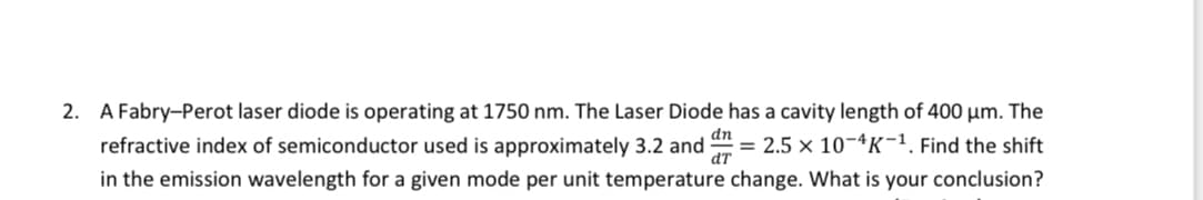 2. A Fabry-Perot laser diode is operating at 1750 nm. The Laser Diode has a cavity length of 400 μm. The
dn
refractive index of semiconductor used is approximately 3.2 and = 2.5 x 10-4K-1. Find the shift
dT
in the emission wavelength for a given mode per unit temperature change. What is your conclusion?