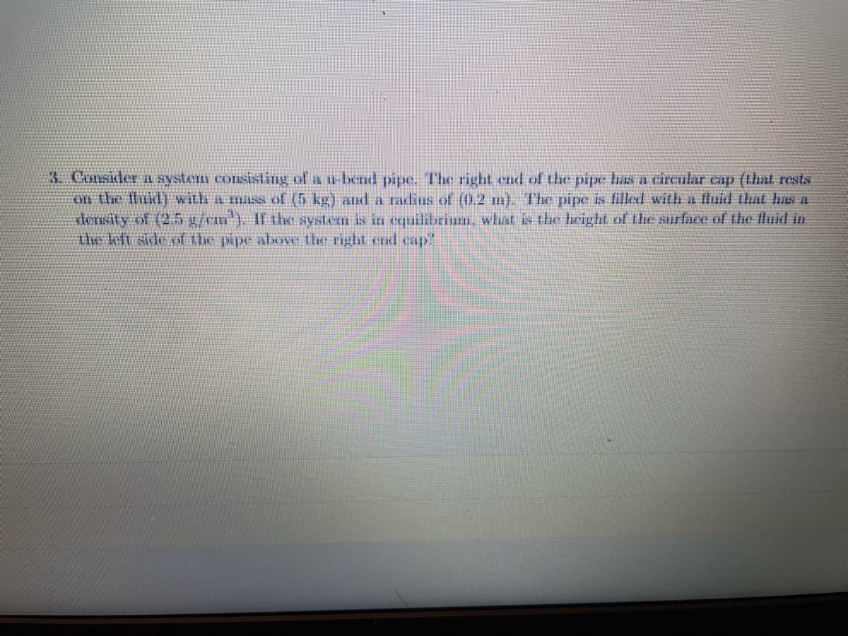 3. Consider a SYstem consisting of a u bend pipe. The right end of the pipe has a circular cap (that rests
on the fluid) with a mass of (5 kg) and a radius of (0.2 m). The pipe is filled with a fluid that has a
dersity of (2.5 x/em"). If the system is in equilibrium, what is the height of the surface of the fluid in
the left side of the pipe above the right end cap?
