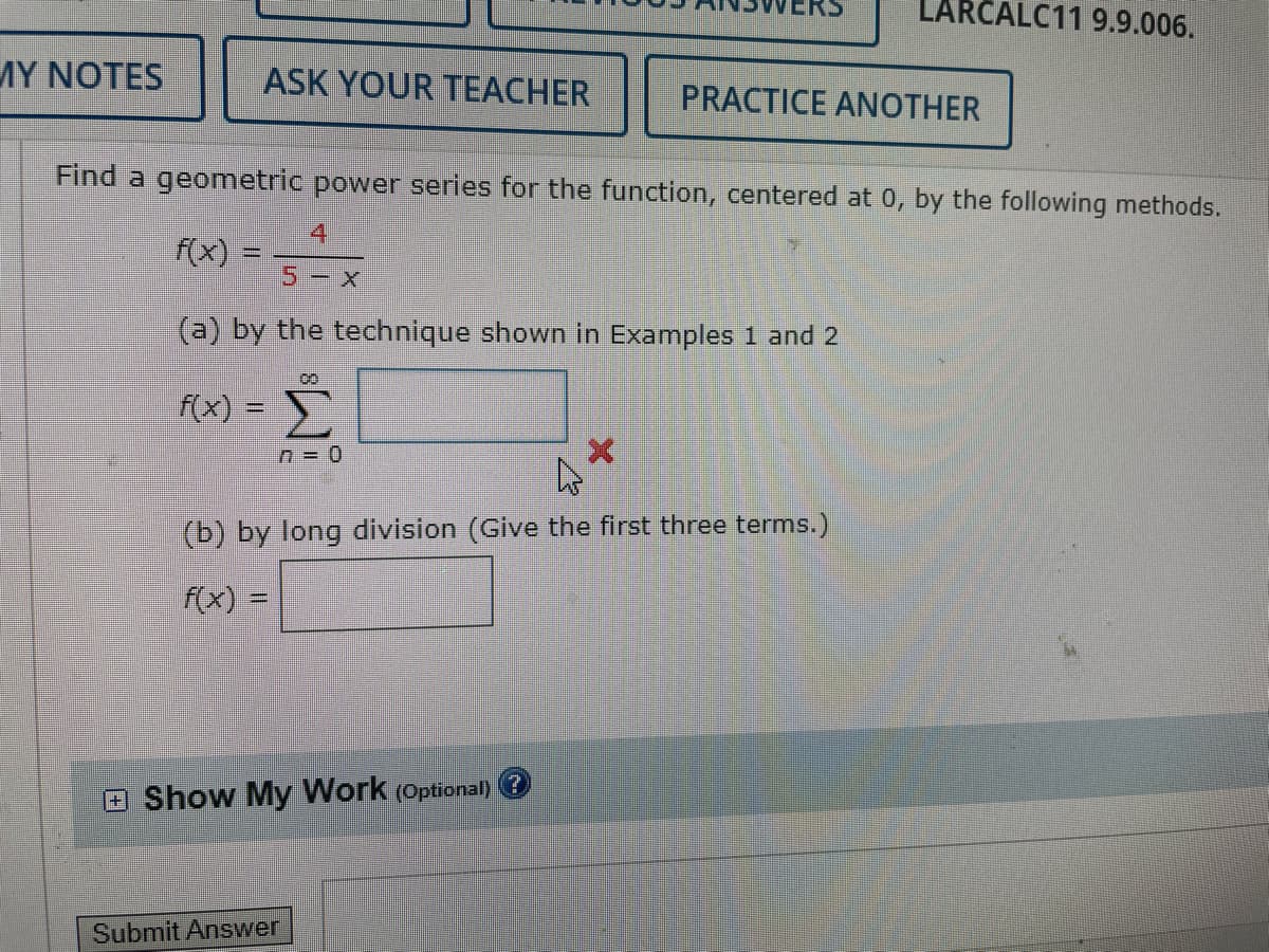 MY NOTES
ASK YOUR TEACHER
f(x) =
Find a geometric power series for the function, centered at 0, by the following methods.
4
5- X
(a) by the technique shown in Examples 1 and 2
00
f(x) = Σ
n = 0
PRACTICE ANOTHER
4
(b) by long division (Give the first three terms.)
f(x) =
Show My Work (Optional)
LARCALC11 9.9.006.
Submit Answer