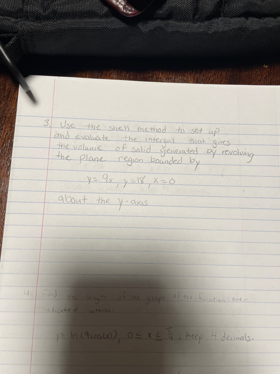 120608
3
Use
and evaluate
the shell method to set up
the volume of solid generated by revolving
the intergal that gives
the plane region bounded by
y = 9x₁₁ y=18₁ x=0
4. Find
about the y-axis
arc
indicated
length of the graph of the function over
interval
y = In (9 cos(x)), 0≤ x ≤ 1. keep 4 decimals.