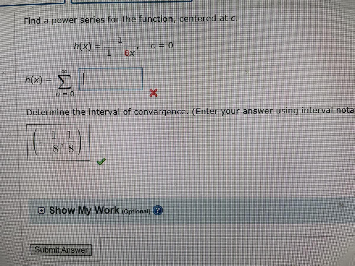 Find a power series for the function, centered at c.
h(x) =
h(x) =
00
Σ
n=0
H/00
8'8
1
X
Determine the interval of convergence. (Enter your answer using interval nota
27
Submit Answer
C = 0
Show My Work (Optional)?