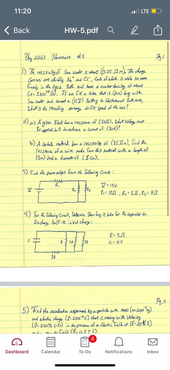 11:20
ll LTE
Вack
HW-5.pdf
Phy 2263 Houcurk #5
) The resstinityof Sea wader is aburt 0.25.e) The choge
Carriers are chiefhy Nat and CI", Caock of which is able to mave
freely in the lifoid. Both ions have a dumber deusity of about
(=3X10"), If we fill a to be Hthat is (a) bug witle
Sea anto and Conoet a (12I) Ba ttery to Chctadeo ut Both ends,
What is the resulting averoge drift sped of the ians?
2) a) A giver Blck hos a sesstonce of (sa2). What Valbage dust
Be opplied do it to ackieve a Correut of (30A)?
b) A cortard Materal hoo a sesstvity of (85), Find the
resstence of a wire Mode from this Matoral with a length a
(34) ind a diametoof (5 cm),
3) Find the pawor ootput from He follwing Circuit :
R,
D=15V
9) For the fallowig Circuit, Detome How lany it talko for He Cogo ciber do
Ds chaye holfite inital charye:
C: 2F
3R
5) Find the aceloatin expornend by a gortile wiltle Mats (M=2x1o"rg)
and elctri chage ({: 2X10°° c) that is Maling with Velocity
(ỳ: 250%s (-9) in the presece of on Elactric Feld of (E: 20% )
Dashboard
Calendar
To Do
Notifications
Inbox
因
