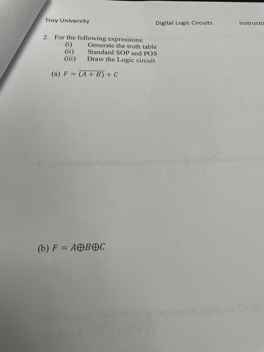 Troy University
Digital Logic Circuits
Instructo
For the following expressions:
(i)
(ii)
(iii)
2.
Generate the truth table
Standard SOP and POS
Draw the Logic circuit
(a) F = (A+ B) + C
(b) F = AOBOC
