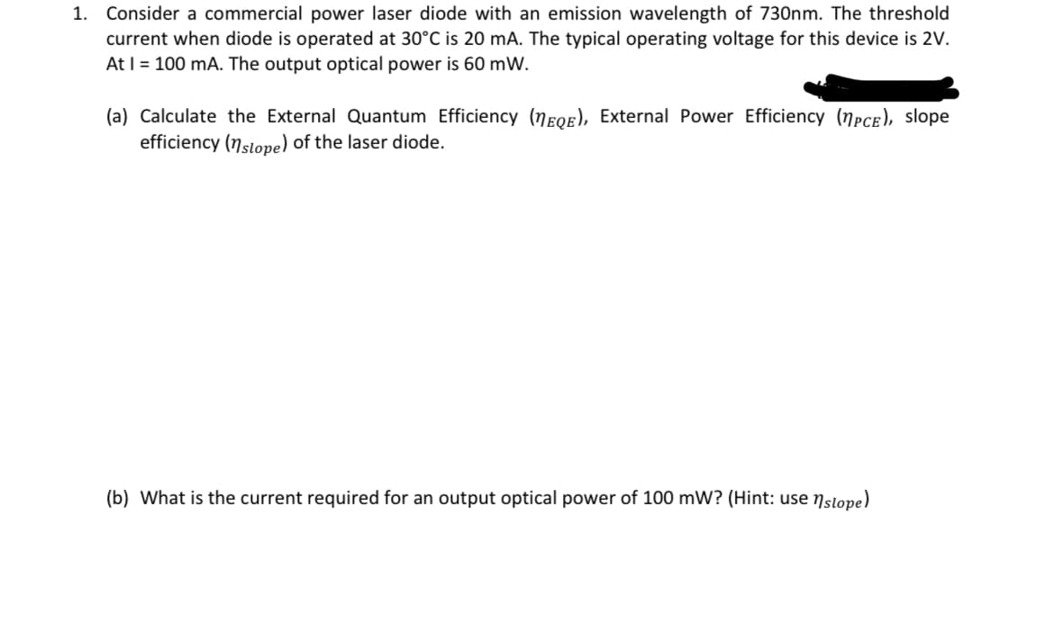 1. Consider a commercial power laser diode with an emission wavelength of 730nm. The threshold
current when diode is operated at 30°C is 20 mA. The typical operating voltage for this device is 2V.
At I = 100 mA. The output optical power is 60 mW.
(a) Calculate the External Quantum Efficiency (EQE), External Power Efficiency (PCE), slope
efficiency (nslope) of the laser diode.
(b) What is the current required for an output optical power of 100 mW? (Hint: use nslope)