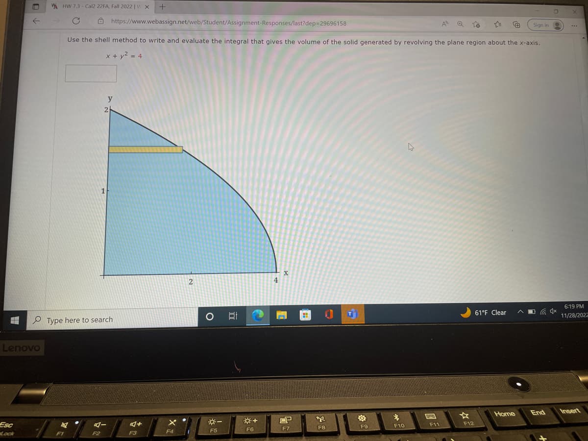 8
F
Esc
Lock
←
Lenovo
HW 7.3-Cal2 22FA, Fall 2022 | V X +
с
https://www.webassign.net/web/Student/Assignment-Responses/last?dep=29696158
Use the shell method to write and evaluate the integral that gives the volume of the solid generated by revolving the plane region about the x-axis.
x + y² = 4
F1
y
2
Type here to search
1
F2
4-
4+
F3
F4
2
O
**--
F5
+
F6
4
X
8P
F7
tyl
F8
F9
*
F10
4
FAED
F11
A
☆
to
F12
61°F Clear
Home
Sign in
O
4
X
6:19 PM
11/28/2022
End Insert