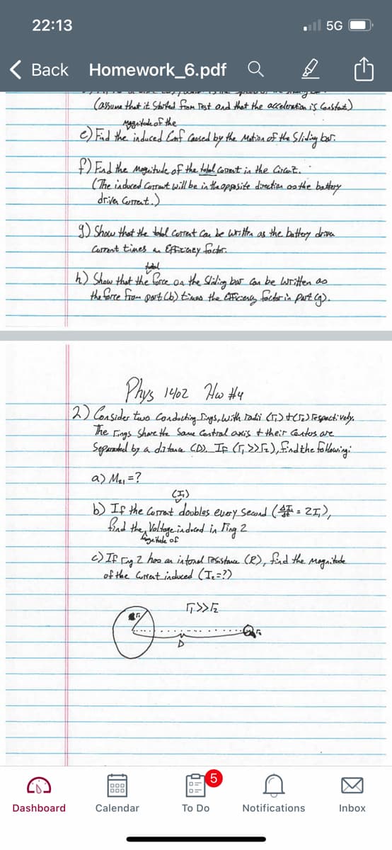 22:13
ll 5G
Back Homework_6.pdf
(assuma that it Started from Pest end that the acceleration N Gustant)
e)El the induced Conf Cased by the Matin of the Sliding ber.
End the moguitudeof the tobal.coomnt in the Crtmit.
(The induced Casrout will be in theoppesite direction os the battey
driva Cosrenta)
D Show that the tbolel corrent can be witta as the battery drva
Carrnt tines a Eficaey foctor
h) Shaw that the foree on the Sliding bar Can be written as
the farce from part Cb) t'mas the eficiesey factorin part Cg).
Phys 1402 Hw H4
2) Consider two condocting Dings,hwith radi (Ti) HCJE) Teganctively.
he Fiags Share the Same Castral axis t their Cantess are.
Separadael by a datana CD). Ip (T,>> fa), fndthe folloaning:
a) Ma, =?
b) If the Corrant doobles evey Seand ( = 21,2,
the Voldage.indrad in Ting 2
c) If Fig Z hoo an intonal Besstance (R), fad the magnitade
of the Curtent induced (Ie=?)
Dashboard
Calendar
To Do
Notifications
Inbox
因
