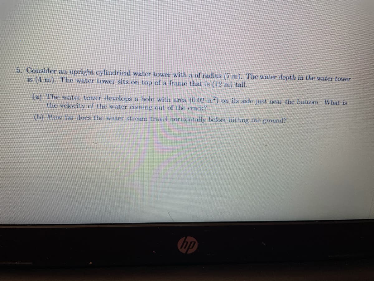 5. Consider an upright cylindrical water tower with a of radius (7 m). The water depth in the water tower
is (4 m). The water tower sits on top ofa frame that is (12 m) tall.
(a) The water tower develops a hole with area (0.002 m) on its side just ncar the bottom. What is
the velocity of the water coming out of the crack?
(b) How far does the water stream travel horizontally before hitting the ground?
hp
