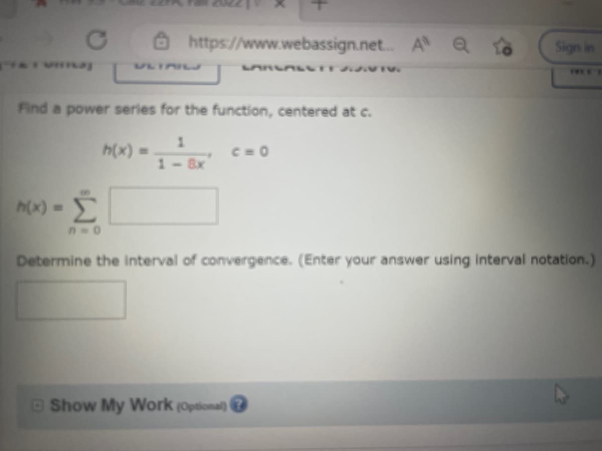 vaj
Find a power series for the function, centered at c.
https://www.webassign.net... Al Q To
LANGALUTT J.S.VTV.
h(x) =
h(x) =
1 8x
C=0
Sign in
-Σ
Determine the interval of convergence. (Enter your answer using interval notation.)
Show My Work (Optional) (
TWEE