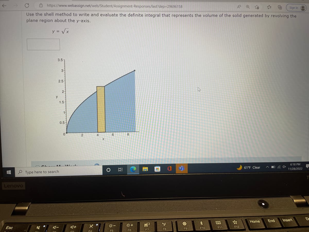 #
Lenovo
Esc
https://www.webassign.net/web/Student/Assignment-Responses/last?dep=29696158
A QO
Sign in
Use the shell method to write and evaluate the definite integral that represents the volume of the solid generated by revolving the
plane region about the y-axis.
y = √x
2
3.5
y
2.5-
Type here to search
FA
3-
A-
2
1.5
1
CL. ALL
0.5-
0
4+
52
2
x
F4
4
X
O
6
*-
F5
8
+
F6
8
F7
Yu
F8
T
O
F9
h
$
F10
IEEEEEY
F11
F12
61°F Clear
Home
6:18 PM
11/28/2022
End Insert
T