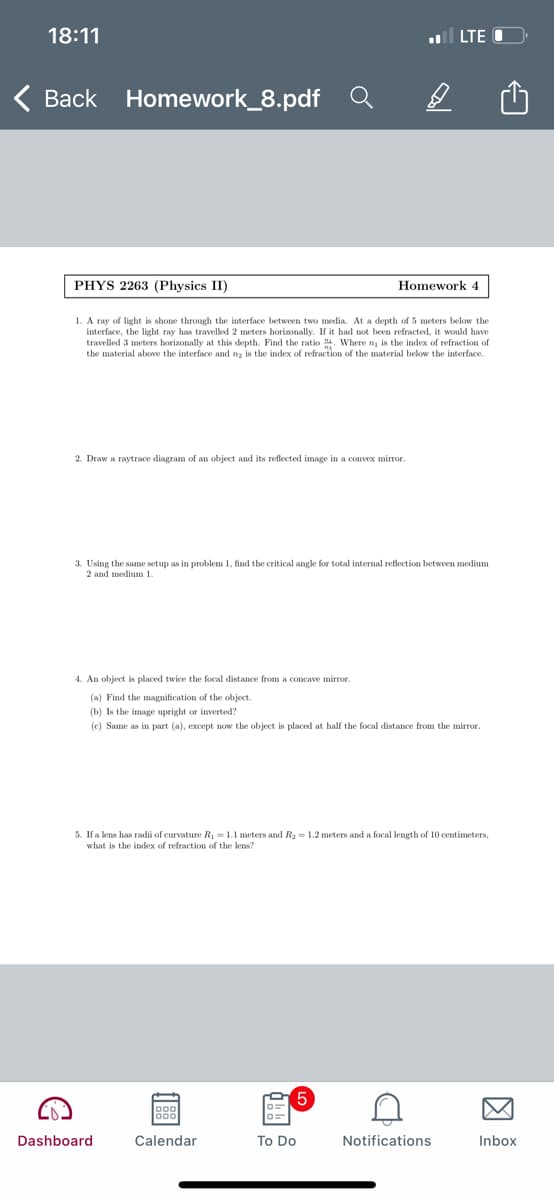 18:11
l LTE O
Back Homework_8.pdf
PHYS 2263 (Physics II)
Homework 4
1. A ray of light is shone through the interface between two media. At a depth of 5 meters below the
interface, the light ray has travelled 2 meters horizonally. If it had not been refracted, it would have
travelled 3 meters horizonally at this depth. Find the ratio . Where n is the index of refraction of
the material above the interface and na is the index of refraction of the material below the interface.
2. Draw a raytrace diagram of an object and its reflected image in a convex mirror.
3. Using the same setup as in problem 1, find the critical angle for total internal reflection between medium
2 and medium 1.
4. An object is placed twice the focal distance from a concave mirror.
(a) Find the magnification of the object.
(b) Is the image upright or inverted?
(e) Same as in part (a), except now the object is placed at half the focal distance from the mirror.
5. If a lens has radii of curvature R = 1.1 meters and R2 = 1.2 meters and a focal length of 10 centimeters,
what is the index of refraction of the lens?
Dashboard
Calendar
To Do
Notifications
Inbox
因
