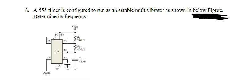 8. A 555 timer is configured to run as an astable multivibrator as shown in below Figure.
Determine its frequency.
+Vec
(4) (8)
(2)
(3)
Output
555
(1)
(7)
(6)
(5)
R₁
2.0 k
(R₂
4.3 k
0.1 μF