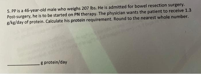 5. PP is a 46-year-old male who weighs 207 Ibs. He is admitted for bowel resection surgery.
Post-surgery, he is to be started on PN therapy. The physician wants the patient to receive 1.3
g/kg/day of protein. Calculate his protein requirement. Round to the nearest whole number.
g protein/day
