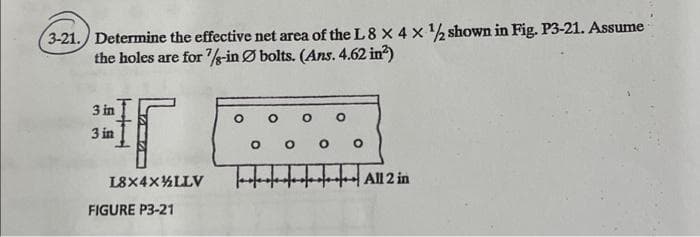 3-21./ Determine the effective net area of the L8 X 4 x % shown in Fig. P3-21. Assume
the holes are for /s-in Ø bolts. (Ans. 4.62 in?)
3 in
3 in
L8X4X%LLV
All 2 in
FIGURE P3-21
