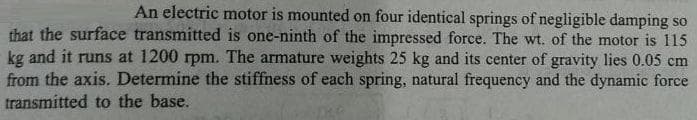 An electric motor is mounted on four identical springs of negligible damping so
that the surface transmitted is one-ninth of the impressed force. The wt. of the motor is 115
kg and it runs at 1200 rpm. The armature weights 25 kg and its center of gravity lies 0.05 cm
from the axis. Determine the stiffness of each spring, natural frequency and the dynamic force
transmitted to the base.
