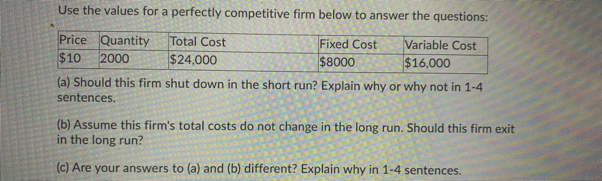 Use the values for a perfectly competitive firm below to answer the questions:
Price Quantity
$10
Total Cost
Fixed Cost
Variable Cost
2000
$24,000
$8000
$16,000
(a) Should this firm shut down in the short run? Explain why or why not in 1-4
sentences.
(b) Assume this firm's total costs do not change in the long run. Should this firm exit
in the long run?
(c) Are your answers to (a) and (b) different? Explain why in 1-4 sentences.
