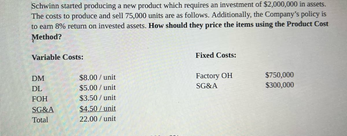 Schwinn started producing a new product which requires an investment of $2,000,000 in assets.
The costs to produce and sell 75,000 units are as follows. Additionally, the Company's policy is
to earn 8% return on invested assets. How should they price the items using the Product Cost
Method?
Variable Costs:
Fixed Costs:
Factory OH
$750,000
$8.00 / unit
$5.00 / unit
$3.50 /unit
DM
SG&A
$300,000
DL
FOH
SG&A
$4.50 / unit
Total
22.00 / unit
