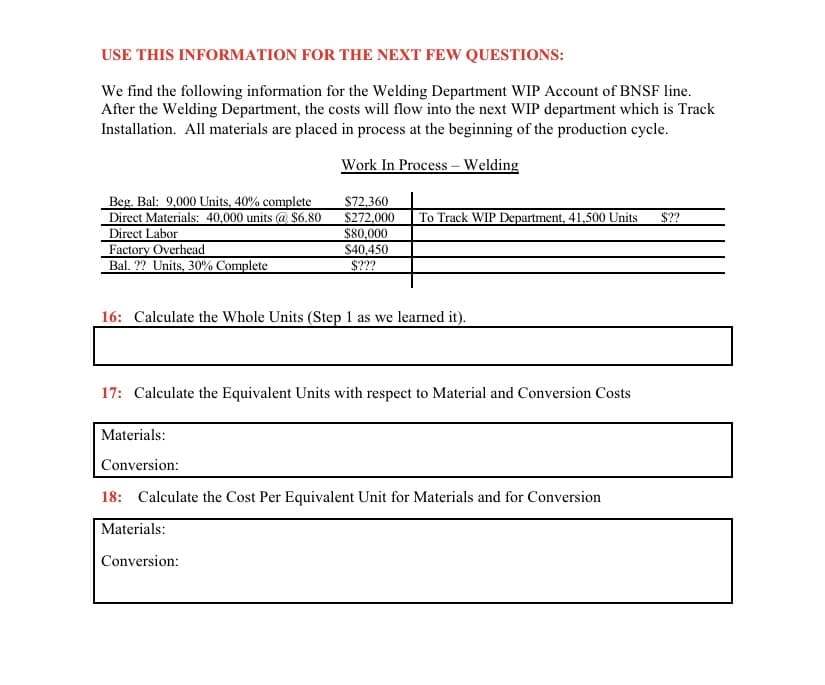 USE THIS INFORMATION FOR THE NEXT FEW QUESTIONS:
We find the following information for the Welding Department WIP Account of BNSF line.
After the Welding Department, the costs will flow into the next WIP department which is Track
Installation. All materials are placed in process at the beginning of the production cycle.
Work In Process – Welding
Beg. Bal: 9,000 Units, 40% complete
Direct Materials: 40,000 units @ $6.80
Direct Labor
Factory Overhead
Bal. ?? Units, 30% Complete
$72.360
$272,000
$80,000
To Track WIP Department, 41,500 Units
$??
$40,450
$???
16: Calculate the Whole Units (Step 1 as we learned it).
17: Calculate the Equivalent Units with respect to Material and Conversion Costs
Materials:
Conversion:
18: Calculate the Cost Per Equivalent Unit for Materials and for Conversion
Materials:
Conversion:
