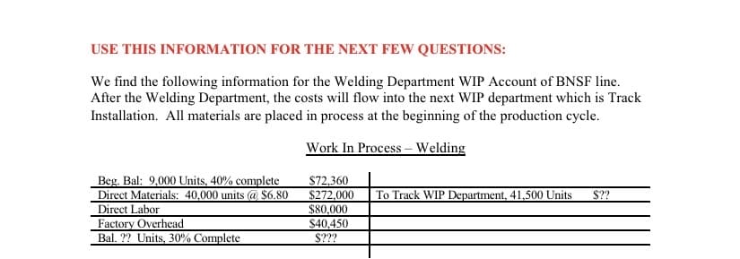 USE THIS INFORMATION FOR THE NEXT FEW QUESTIONS:
We find the following information for the Welding Department WIP Account of BNSF line.
After the Welding Department, the costs will flow into the next WIP department which is Track
Installation. All materials are placed in process at the beginning of the production cycle.
Work In Process – Welding
Beg. Bal: 9,000 Units, 40% complete
Direct Materials: 40,000 units @ $6.80
Direct Labor
Factory Overhead
Bal. ?? Units, 30% Complete
$72.360
$272,000
$80,000
$40,450
To Track WIP Department, 41,500 Units
$??
$???
