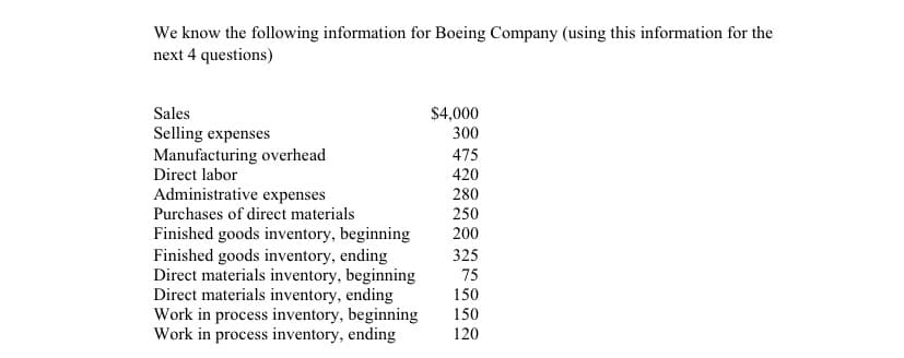 We know the following information for Boeing Company (using this information for the
next 4 questions)
Sales
$4,000
Selling expenses
Manufacturing overhead
Direct labor
300
475
420
Administrative expenses
Purchases of direct materials
280
250
Finished goods inventory, beginning
Finished goods inventory, ending
Direct materials inventory, beginning
Direct materials inventory, ending
Work in process inventory, beginning
Work in process inventory, ending
200
325
75
150
150
120
