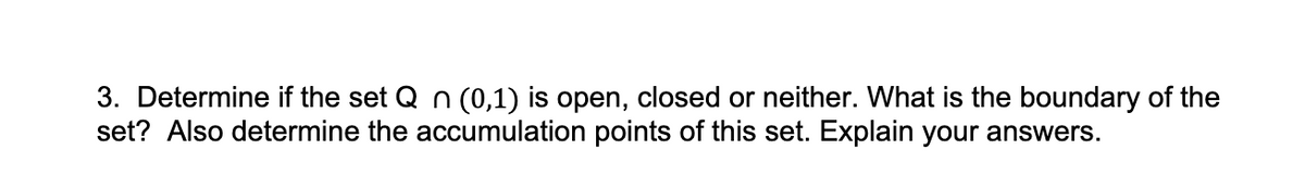 3. Determine if the set Q n (0,1) is open, closed or neither. What is the boundary of the
set? Also determine the accumulation points of this set. Explain your answers.