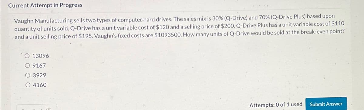 Current Attempt in Progress
Vaughn Manufacturing sells two types of computer hard drives. The sales mix is 30% (Q-Drive) and 70 % (Q-Drive Plus) based upon
quantity of units sold. Q-Drive has a unit variable cost of $120 and a selling price of $200. Q-Drive Plus has a unit variable cost of $110
and a unit selling price of $195. Vaughn's fixed costs are $1093500. How many units of Q-Drive would be sold at the break-even point?
13096
9167
3929
4160
Attempts: 0 of 1 used
Submit Answer