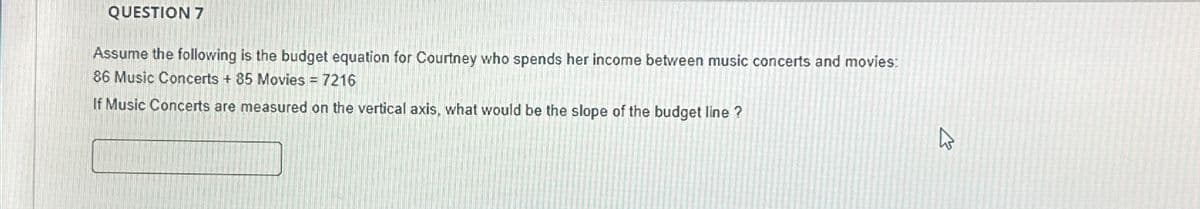 QUESTION 7
Assume the following is the budget equation for Courtney who spends her income between music concerts and movies:
86 Music Concerts + 85 Movies = 7216
If Music Concerts are measured on the vertical axis, what would be the slope of the budget line ?
2