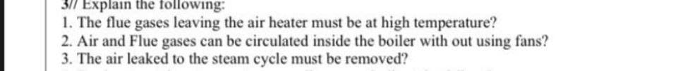 3/7 Explain the following:
1. The flue gases leaving the air heater must be at high temperature?
2. Air and Flue gases can be circulated inside the boiler with out using fans?
3. The air leaked to the steam cycle must be removed?