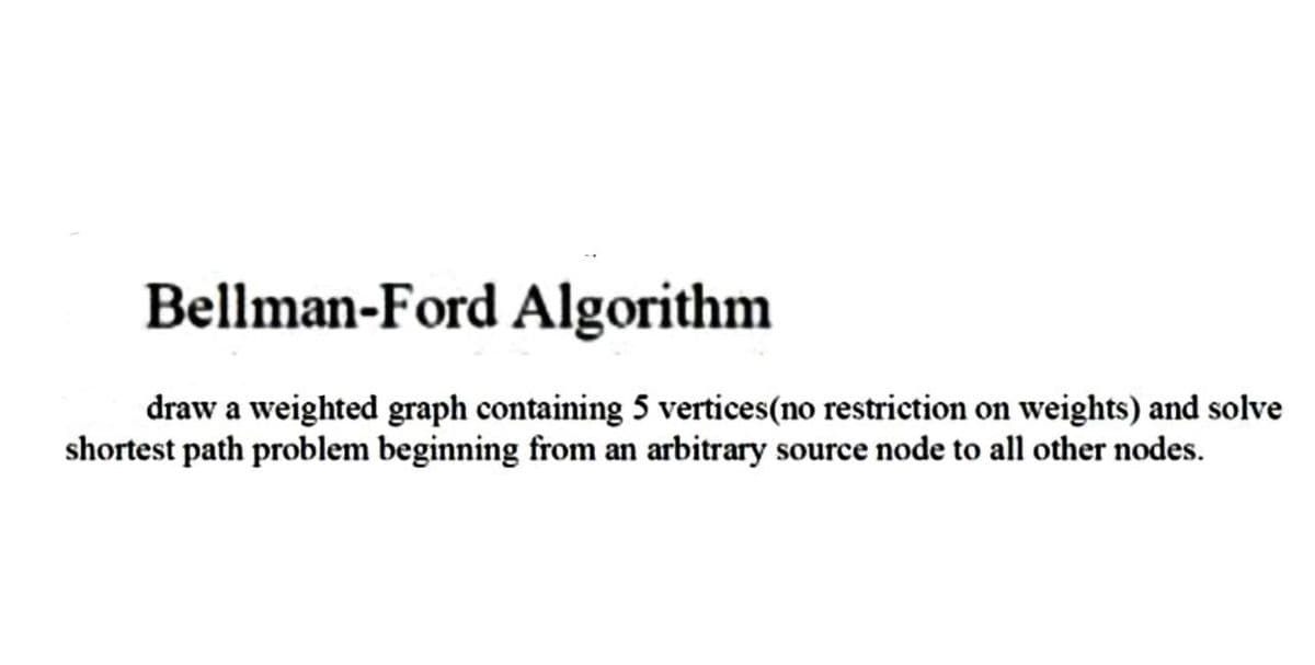 Bellman-Ford Algorithm
draw a weighted graph containing 5 vertices (no restriction on weights) and solve
shortest path problem beginning from an arbitrary source node to all other nodes.