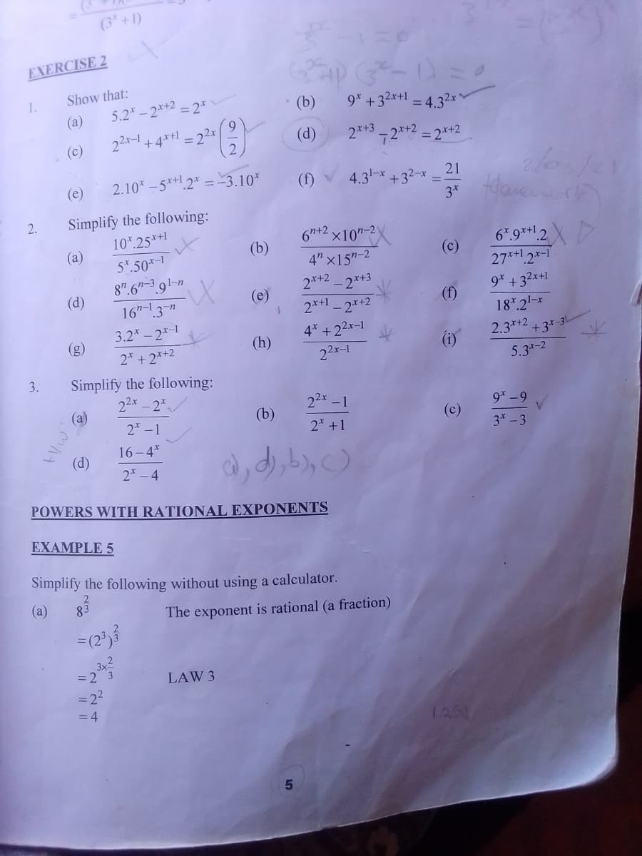 (3 +1)
EXERCISE 2
1.
Show that:
5.2 -2**2 = 2*
9* +32x+1 = 4.32x'
(a)
(b)
%3D
9
(c)
22x-1
+4*+1
(d)
2*+3
72*+2 = 2*+2
(e)
2.10 -5*+1.2* = -3.10*
4.31-x
+32-x
(f)
21
3*
Simplify the following:
10* 25*+1
2.
(a)
4.
6n+2 x10"-2
(b)
5*.50*-1
8".6"-3 91-n
16"-3"
6*9**12X
27*+1.2*-1
4" x15"-2
(c)
(d)
2*+2
-2*+3
(e)
9* +32x+1
2*+1
-2*+2
(f)
3.2*-2*-1
18*.21-*
(g)
4* +22x-1
2* + 2*+2
(h)
2.3*+2
(i)
+3*-3L
22x-1
3.
Simplify the following:
22x-2*
5.3*-2
(а)
22x-1
2 -1
(b)
9* -9
2 +1
(c)
3*- 3
16-4*
(d)
2* – 4
POWERS WITH RATIONAL EXPONENTS
EXAMPLE 5
Simplify the following without using a calculator.
(a)
The exponent is rational (a fraction)
LAW 3
= 22
= 4
1250
