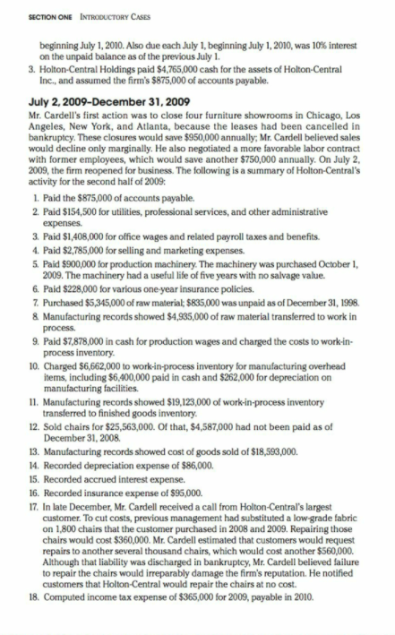 SECTION ONE INTRODUCTORY CASES
beginning July 1, 2010. Also due each July 1, beginning July 1, 2010, was 10% interest
on the unpaid balance as of the previous July 1.
3. Holton-Central Holdings paid $4,765,000 cash for the assets of Holton-Central
Inc., and assumed the firm's $875,000 of accounts payable.
July 2, 2009-December 31, 2009
Mr. Cardell's first action was to close four furniture showrooms in Chicago, Los
Angeles, New York, and Atlanta, because the leases had been cancelled in
bankruptcy. These closures would save $950,000 annually,; Mr. Cardell believed sales
would decline only marginally. He also negotiated a more favorable labor contract
with former employees, which would save another $750,000 annually. On July 2,
2009, the firm reopened for business. The following is a summary of Holton-Central's
activity for the second half of 2009:
1. Paid the $875,000 of accounts payable.
2. Paid $154,500 for utilities, professional services, and other administrative
expenses.
3. Paid $1,408,000 for office wages and related payroll taxes and benefits.
4. Paid $2,785,000 for selling and marketing expenses.
5 Paid $900,000 for production machinery. The machinery was purchased October 1,
2009. The machinery had a useful life of five years with no salvage value.
6. Paid $228,000 for various one-year insurance policies.
7. Purchased $5,345,000 of raw material; $835,000 was unpaid as of December 31, 1998.
& Manufacturing records showed $4,935,000 of raw material transferred to work in
process.
9. Paid $7,878,000 in cash for production wages and charged the costs to workin-
process inventory.
10. Charged $6,662,000 to work-in-process inventory for manufacturing overhead
items, including $6.400,000 paid in cash and $262,000 for depreciation on
manufacturing facilities.
11. Manufacturing records showed $19,123,000 of work-in-process inventory
transferred to finished goods inventory.
12. Sold chairs for $25,563,000. Of that, $4,587,000 had not been paid as of
December 31, 2008.
13. Manufacturing records showed cost of goods sold of $18,593,000.
14. Recorded depreciation expense of $86,000.
15. Recorded accrued interest expense.
16. Recorded insurance expense of $95,000.
17. In late December, Mr. Cardell received a call from Holton-Central's largest
customer. To cut costs, previous management had substituted a low grade fabric
on 1,800 chairs that the customer purchased in 2008 and 2009. Repairing those
chairs would cost $360,000. Mr. Cardell estimated that customers would request
repairs to another several thousand chairs, which would cost another $560,000.
Although that liability was discharged in bankruptey, Mr. Cardell believed failure
to repair the chairs would irreparably damage the firm's reputation. He notified
customers that Holton-Central would repair the chairs at no cost.
18. Computed income tax expense of $365,000 for 2009, payable in 2010.
