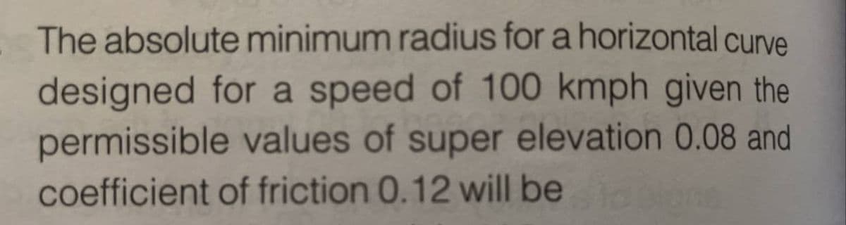 The absolute minimum radius for a horizontal curve
designed for a speed of 100 kmph given the
permissible values of super elevation 0.08 and
coefficient of friction 0.12 will be tablone