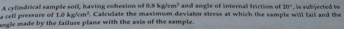 A cylindrical sample soil, having cohesion of 0.8 kg/cm² and angle of internal friction of 20°, is subjected to
a cell pressure of 1.0 kg/cm². Calculate the maximum deviator stress at which the sample will fail and the
angle made by the failure plane with the axis of the sample.