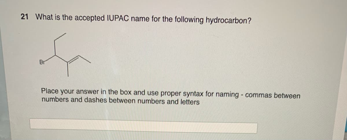 21 What is the accepted IUPAC name for the following hydrocarbon?
f
Br
Place your answer in the box and use proper syntax for naming - commas between
numbers and dashes between numbers and letters