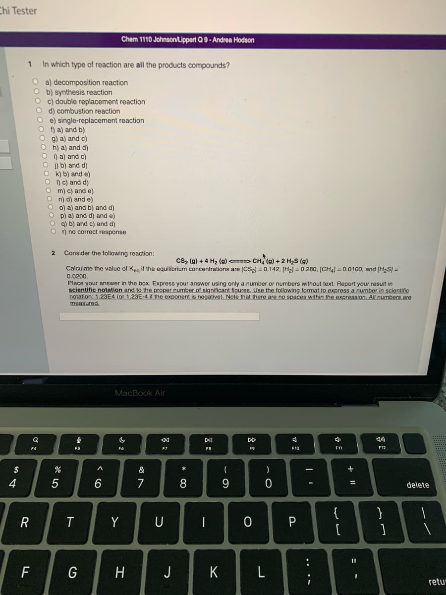 Chi Tester
$
4
1 In which type of reaction are all the products compounds?
Oa) decomposition reaction
Ob) synthesis reaction
Oc) double replacement reaction
O d) combustion reaction
Oe) single-replacement reaction
Of) a) and b)
Og) a) and c)
Oh) a) and d)
Oi) a) and c)
Oj) b) and d)
Ok) b) and e)
Ol) c) and d)
O m) c) and e)
On) d) and e)
Oo) a) and b) and d)
Op) a) and d) and e)
Oq) b) and c) and d)
Or) no correct response
R
a
F4
F
2
%
5
Consider the following reaction:
CS₂ (g) + 4 H₂ (g) <====> CH4 (g) + 2 H₂S (g)
Calculate the value of Keq if the equilibrium concentrations are [CS₂] = 0.142, [H₂] = 0.280, [CH4] = 0.0100, and [H₂S] =
0.0200.
Place your answer in the box. Express your answer using only a number or numbers without text. Report your result in
scientific notation and to the proper number of significant figures. Use the following format to express a number in scientific
notation: 1.23E4 (or 1.23E-4 if the exponent is negative). Note that there are no spaces within the expression. All numbers are
measured.
a
F5
T
G
Chem 1110 Johnson/Lippert Q 9-Andrea Hodson
^
6
MacBook Air
c
F6
Y
H
&
7
<
F7
U
J
*
8
DII
F8
-
K
-
9
F9
O
)
0
L
A
F10
P
LI
:
4
F11
13
{
+ 11
=
11
I
F12
}
]
delete
retu