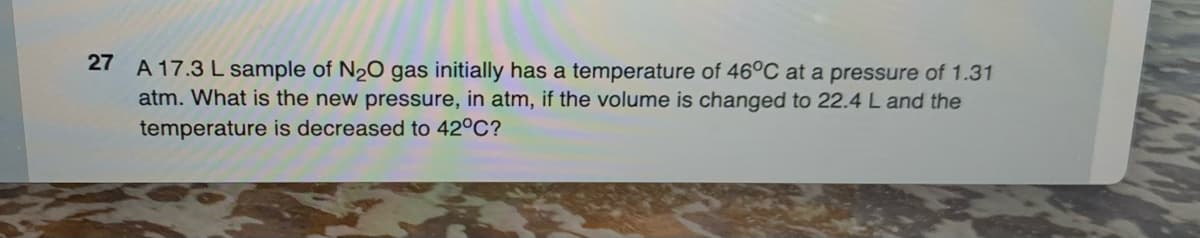 27 A 17.3 L sample of N₂O gas initially has a temperature of 46°C at a pressure of 1.31
atm. What is the new pressure, in atm, if the volume is changed to 22.4 L and the
temperature is decreased to 42°C?