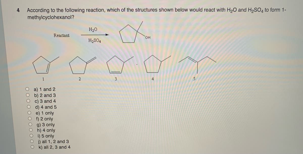 4
According to the following reaction, which of the structures shown below would react with H₂O and H₂SO4 to form 1-
methylcyclohexanol?
1
Reactant
a) 1 and 2
b) 2 and 3
c) 3 and 4
d) 4 and 5
e) 1 only
f) 2 only
g) 3 only
h) 4 only
i) 5 only
j) all 1, 2 and 3
Ok) all 2, 3 and 4
2
H₂O
H₂SO4
3
OH
01
4
5