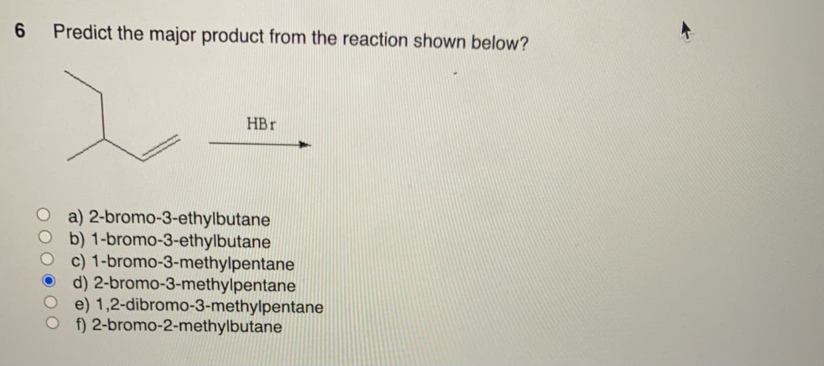 6 Predict the major product from the reaction shown below?
2
HBr
a) 2-bromo-3-ethylbutane
b) 1-bromo-3-ethylbutane
c) 1-bromo-3-methylpentane
d) 2-bromo-3-methylpentane
e) 1,2-dibromo-3-methylpentane
f) 2-bromo-2-methylbutane